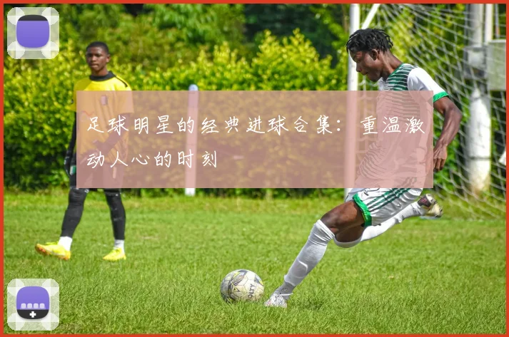 足球明星的经典进球合集：重温激动人心的时刻