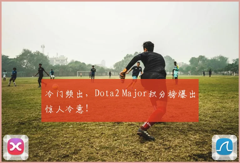 冷门频出，Dota2 Major积分榜爆出惊人冷意！