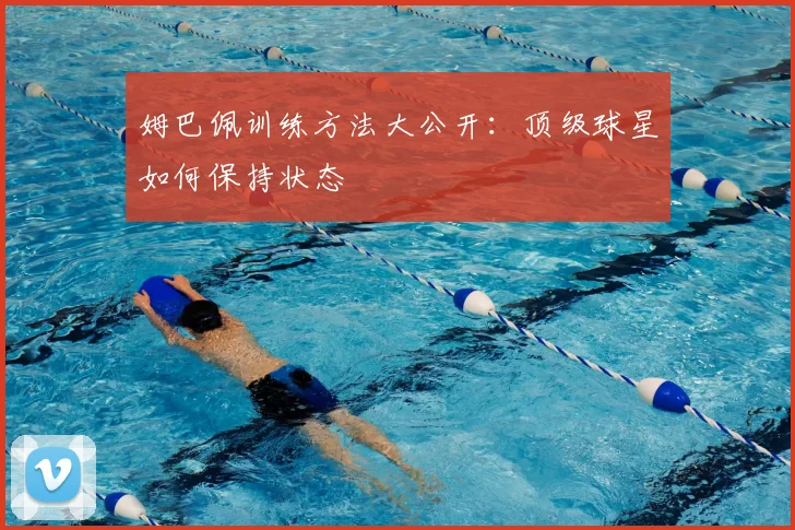 姆巴佩训练方法大公开:顶级球星如何保持状态