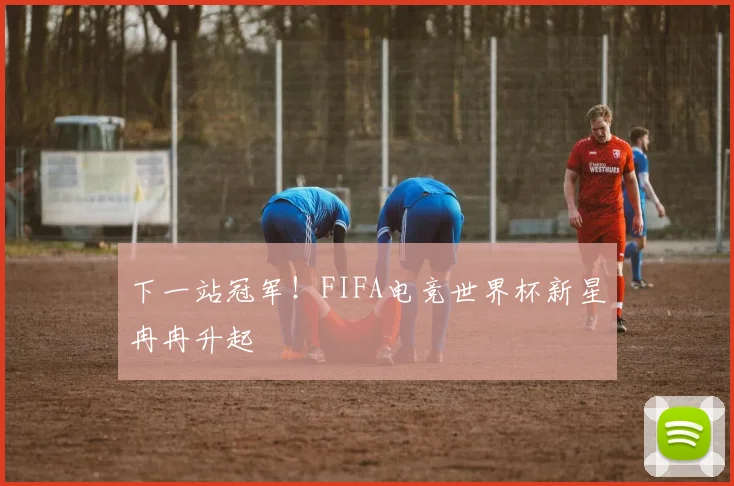 下一站冠军！FIFA电竞世界杯新星冉冉升起