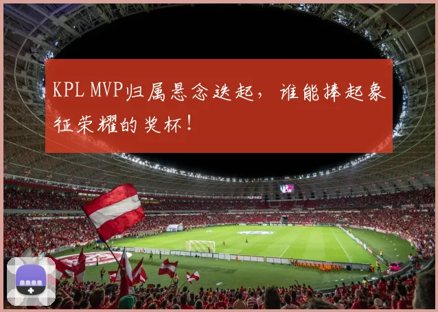 KPL MVP归属悬念迭起,谁能捧起象征荣耀的奖杯!